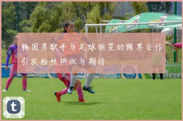 韩国男歌手与足球明星的跨界合作引发粉丝热议与期待
