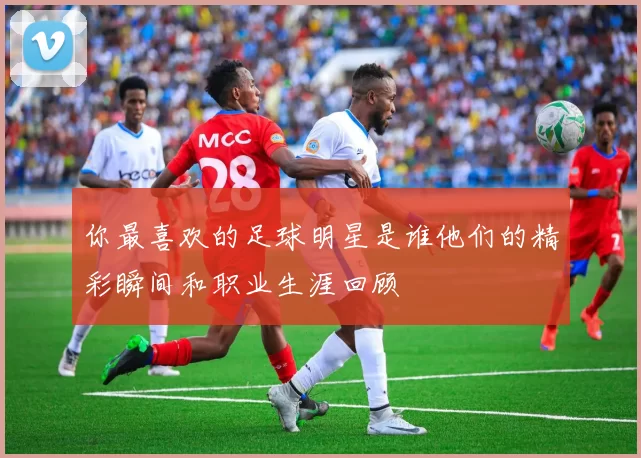 你最喜欢的足球明星是谁他们的精彩瞬间和职业生涯回顾