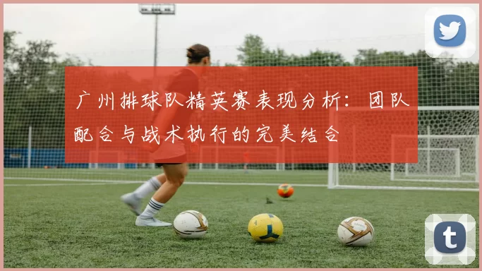 广州排球队精英赛表现分析：团队配合与战术执行的完美结合