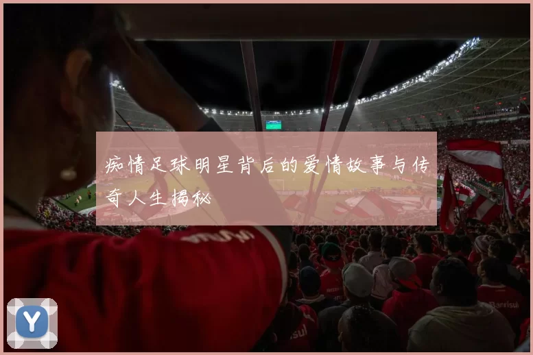 痴情足球明星背后的爱情故事与传奇人生揭秘