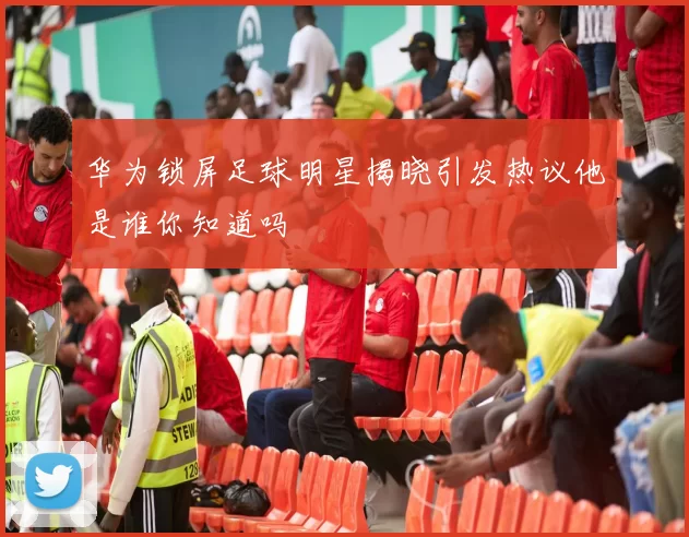 华为锁屏足球明星揭晓引发热议他是谁你知道吗
