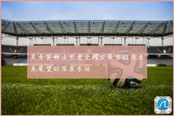 吴秀英畅谈王者荣耀发展历程与未来展望的深度专访