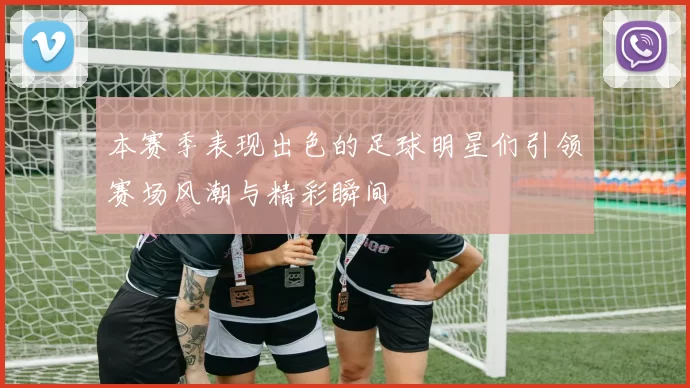 本赛季表现出色的足球明星们引领赛场风潮与精彩瞬间