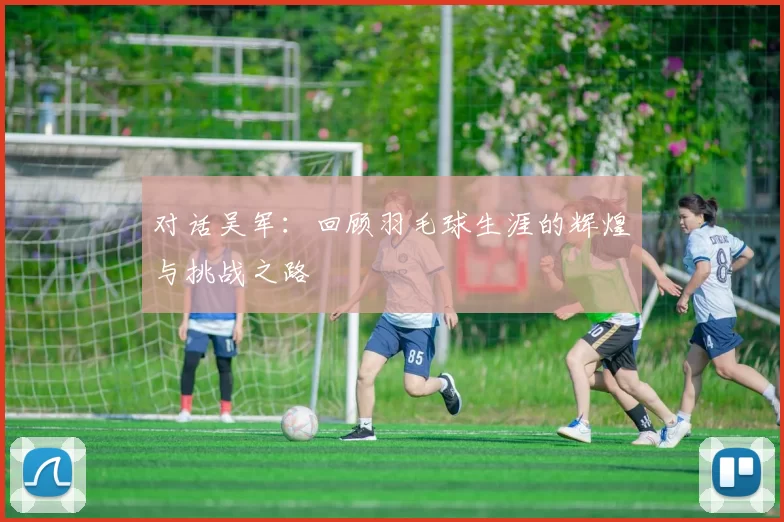对话吴军：回顾羽毛球生涯的辉煌与挑战之路