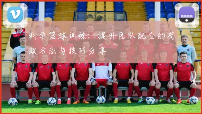 科学篮球训练：提升团队配合的有效方法与技巧分享