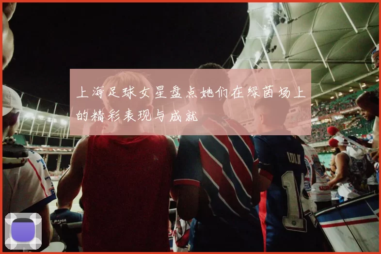 上海足球女星盘点她们在绿茵场上的精彩表现与成就