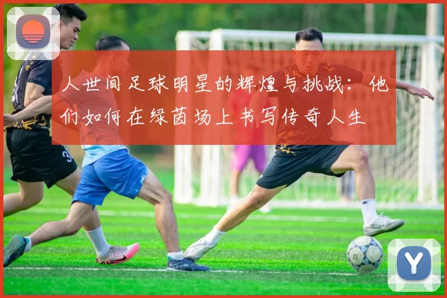 人世间足球明星的辉煌与挑战：他们如何在绿茵场上书写传奇人生
