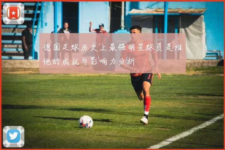 德国足球历史上最强明星球员是谁他的成就与影响力分析