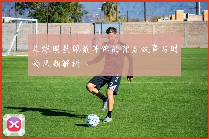 足球明星佩戴耳饰的背后故事与时尚风潮解析