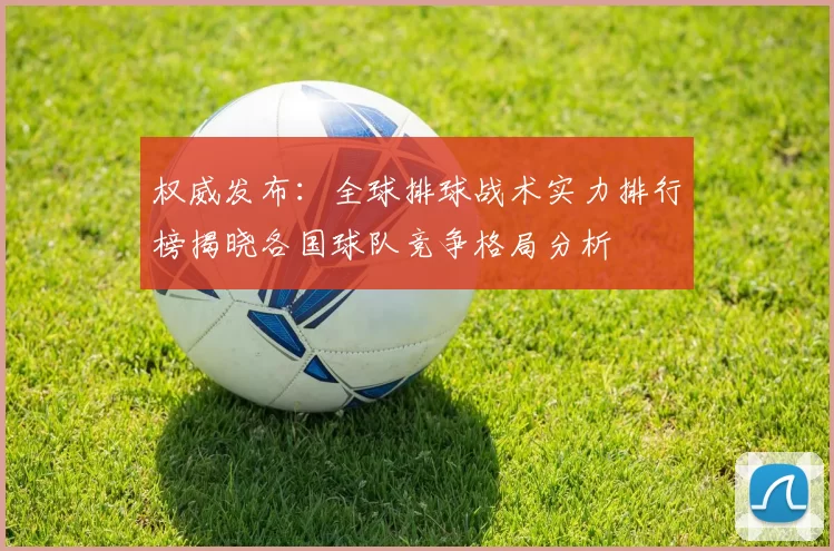 权威发布：全球排球战术实力排行榜揭晓各国球队竞争格局分析