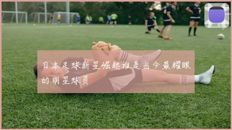 日本足球新星崛起谁是当今最耀眼的明星球员