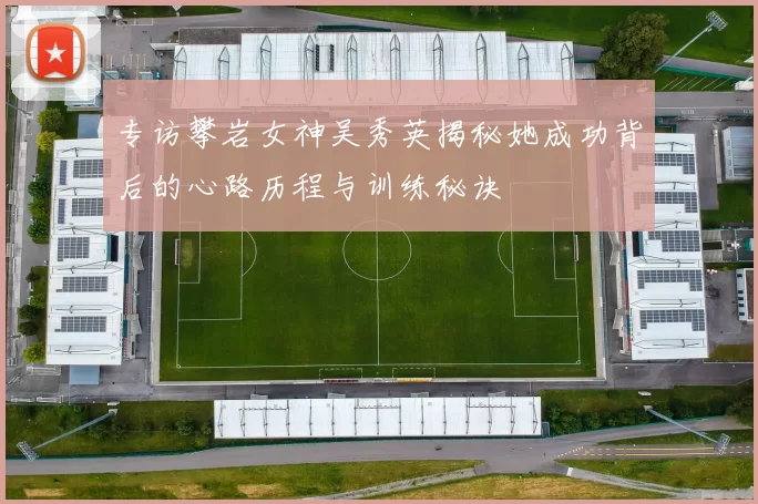 专访攀岩女神吴秀英揭秘她成功背后的心路历程与训练秘诀