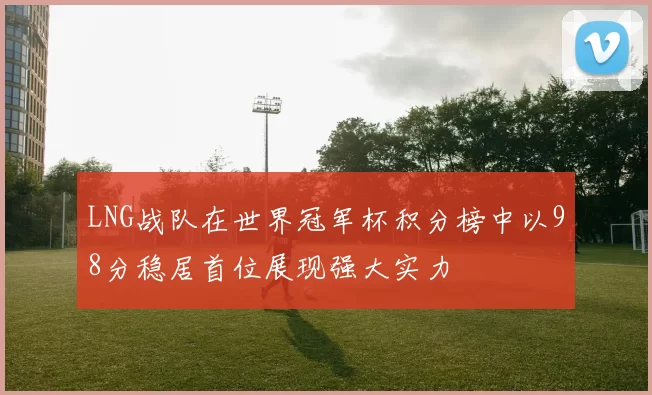 LNG战队在世界冠军杯积分榜中以98分稳居首位展现强大实力