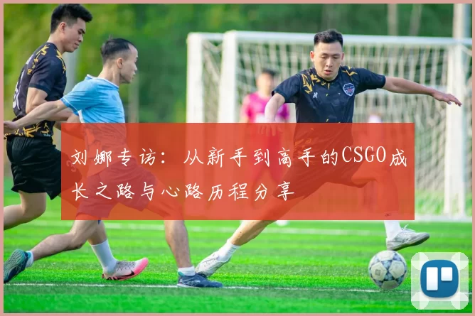 刘娜专访：从新手到高手的CSGO成长之路与心路历程分享