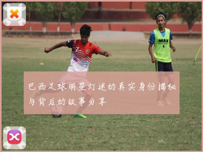 巴西足球明星灯迷的真实身份揭秘与背后的故事分享