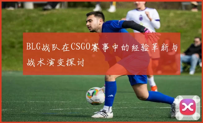 BLG战队在CSGO赛事中的经验革新与战术演变探讨