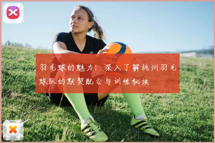 羽毛球的魅力：深入了解杭州羽毛球队的默契配合与训练秘诀