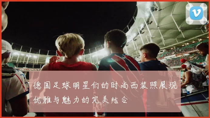 德国足球明星们的时尚西装照展现优雅与魅力的完美结合