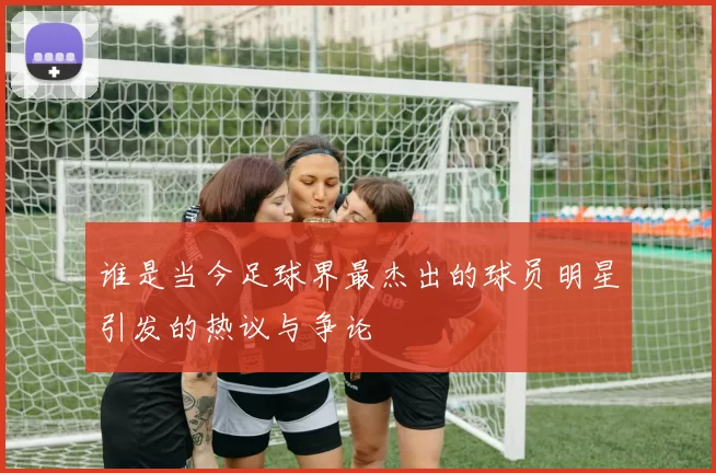 谁是当今足球界最杰出的球员明星引发的热议与争论
