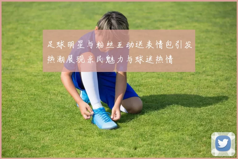 足球明星与粉丝互动送表情包引发热潮展现亲民魅力与球迷热情