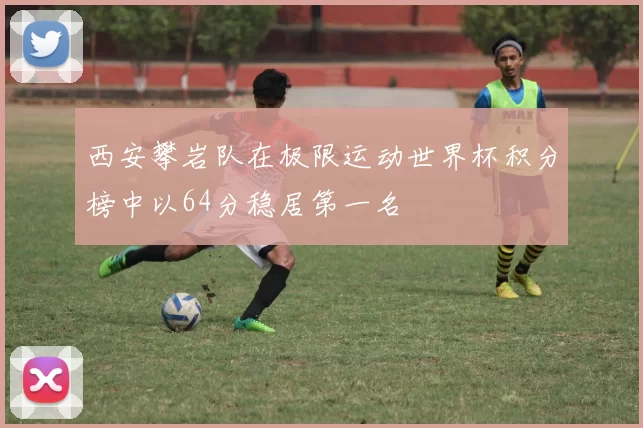 西安攀岩队在极限运动世界杯积分榜中以64分稳居第一名