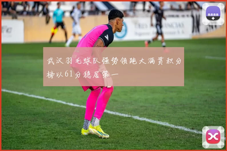 武汉羽毛球队强势领跑大满贯积分榜以61分稳居第一