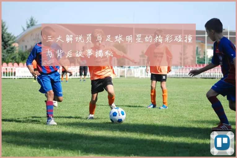 三大解说员与足球明星的精彩碰撞与背后故事揭秘