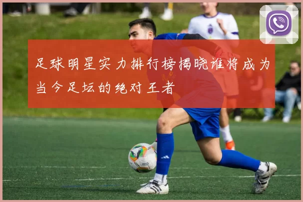 足球明星实力排行榜揭晓谁将成为当今足坛的绝对王者