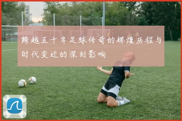 跨越五十年足球传奇的辉煌历程与时代变迁的深刻影响