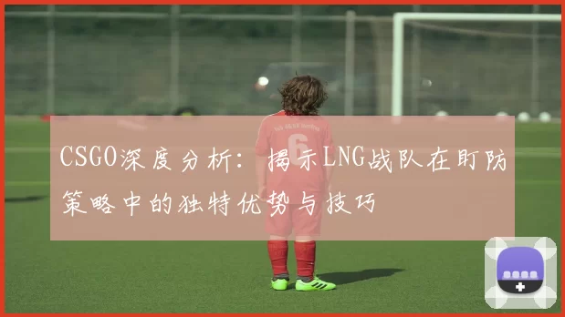 CSGO深度分析：揭示LNG战队在盯防策略中的独特优势与技巧