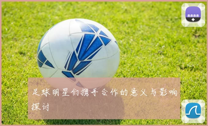 足球明星们携手合作的意义与影响探讨