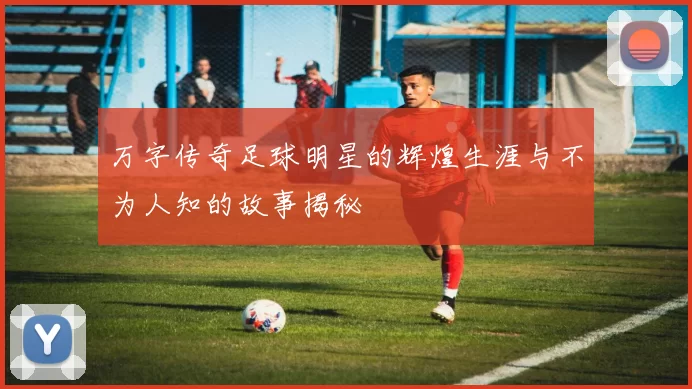 万字传奇足球明星的辉煌生涯与不为人知的故事揭秘