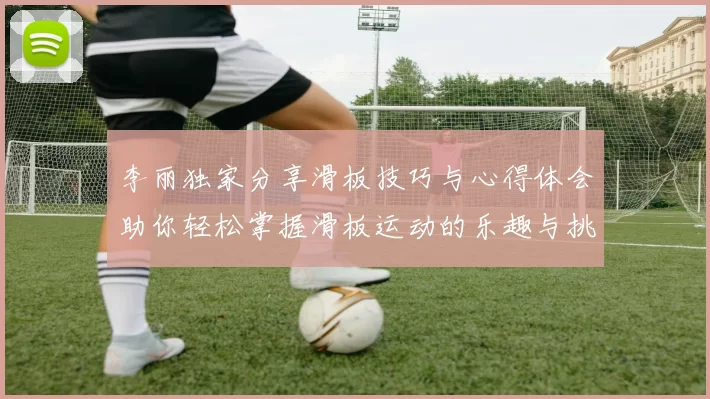 李丽独家分享滑板技巧与心得体会助你轻松掌握滑板运动的乐趣与挑战