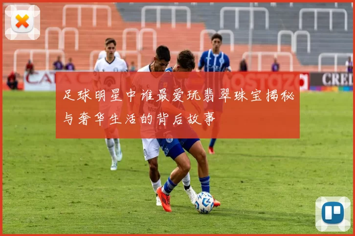 足球明星中谁最爱玩翡翠珠宝揭秘与奢华生活的背后故事