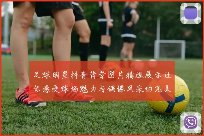 足球明星抖音背景图片精选展示让你感受球场魅力与偶像风采的完美结合