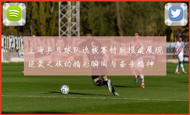 上海乒乓球队选拔赛特别报道展现逆袭之旅的精彩瞬间与奋斗精神