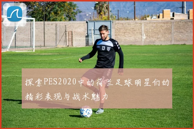 探索PES2020中的荷兰足球明星们的精彩表现与战术魅力