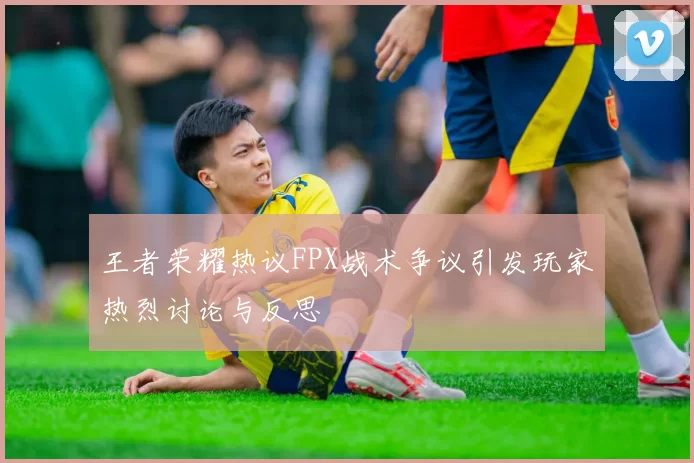 王者荣耀热议FPX战术争议引发玩家热烈讨论与反思