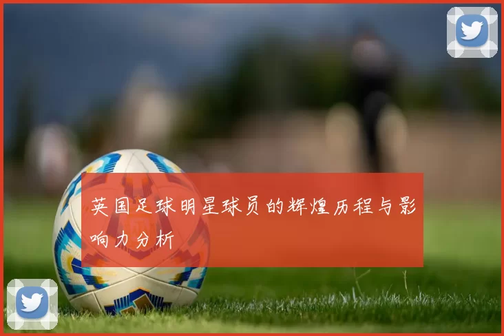 英国足球明星球员的辉煌历程与影响力分析