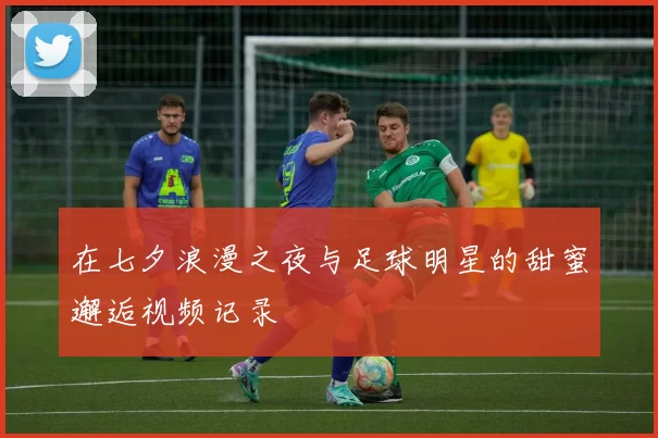 在七夕浪漫之夜与足球明星的甜蜜邂逅视频记录