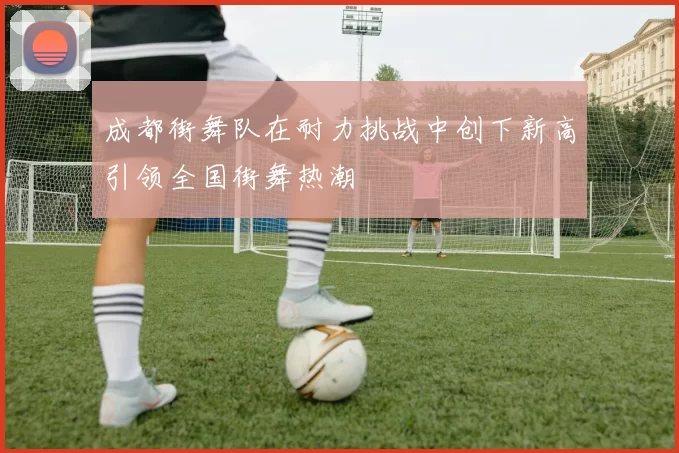 成都街舞队在耐力挑战中创下新高引领全国街舞热潮