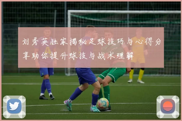 刘秀英独家揭秘足球技巧与心得分享助你提升球技与战术理解