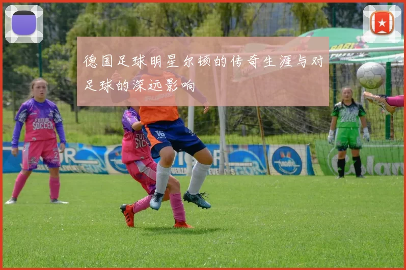 德国足球明星尔顿的传奇生涯与对足球的深远影响