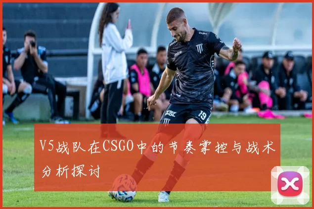 V5战队在CSGO中的节奏掌控与战术分析探讨