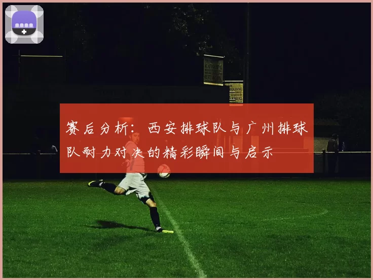 赛后分析：西安排球队与广州排球队耐力对决的精彩瞬间与启示