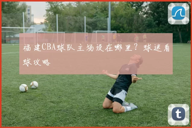 福建CBA球队主场设在哪里？球迷看球攻略