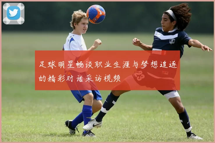 足球明星畅谈职业生涯与梦想追逐的精彩对话采访视频