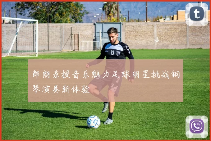 郎朗亲授音乐魅力足球明星挑战钢琴演奏新体验