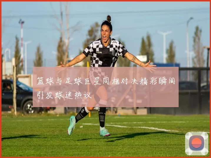 篮球与足球巨星同框对决精彩瞬间引发球迷热议